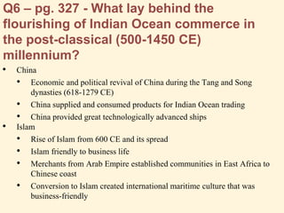 Q6 – pg. 327 - What lay behind the
flourishing of Indian Ocean commerce in
the post-classical (500-1450 CE)
millennium?
• China
• Economic and political revival of China during the Tang and Song
dynasties (618-1279 CE)
• China supplied and consumed products for Indian Ocean trading
• China provided great technologically advanced ships
• Islam
• Rise of Islam from 600 CE and its spread
• Islam friendly to business life
• Merchants from Arab Empire established communities in East Africa to
Chinese coast
• Conversion to Islam created international maritime culture that was
business-friendly
 