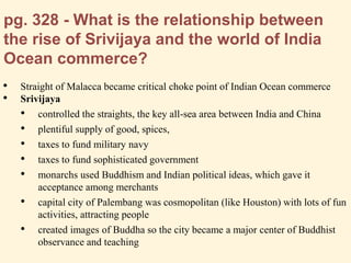 pg. 328 - What is the relationship between
the rise of Srivijaya and the world of India
Ocean commerce?
• Straight of Malacca became critical choke point of Indian Ocean commerce
• Srivijaya
• controlled the straights, the key all-sea area between India and China
• plentiful supply of good, spices,
• taxes to fund military navy
• taxes to fund sophisticated government
• monarchs used Buddhism and Indian political ideas, which gave it
acceptance among merchants
• capital city of Palembang was cosmopolitan (like Houston) with lots of fun
activities, attracting people
• created images of Buddha so the city became a major center of Buddhist
observance and teaching
 