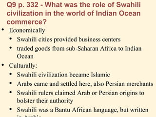 Q9 p. 332 - What was the role of Swahili
civilization in the world of Indian Ocean
commerce?
• Economically
• Swahili cities provided business centers
• traded goods from sub-Saharan Africa to Indian
Ocean
• Culturally:
• Swahili civilization became Islamic
• Arabs came and settled here, also Persian merchants
• Swahili rulers claimed Arab or Persian origins to
bolster their authority
• Swahili was a Bantu African language, but written
 