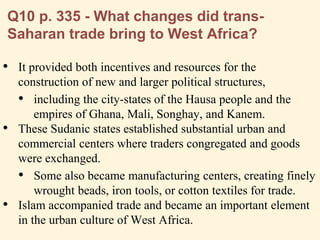 Q10 p. 335 - What changes did trans-
Saharan trade bring to West Africa?
• It provided both incentives and resources for the
construction of new and larger political structures,
• including the city-states of the Hausa people and the
empires of Ghana, Mali, Songhay, and Kanem.
• These Sudanic states established substantial urban and
commercial centers where traders congregated and goods
were exchanged.
• Some also became manufacturing centers, creating finely
wrought beads, iron tools, or cotton textiles for trade.
• Islam accompanied trade and became an important element
in the urban culture of West Africa.
 