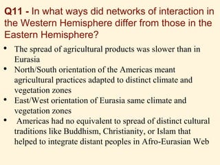 • The spread of agricultural products was slower than in
Eurasia
• North/South orientation of the Americas meant
agricultural practices adapted to distinct climate and
vegetation zones
• East/West orientation of Eurasia same climate and
vegetation zones
• Americas had no equivalent to spread of distinct cultural
traditions like Buddhism, Christianity, or Islam that
helped to integrate distant peoples in Afro-Eurasian Web
Q11 - In what ways did networks of interaction in
the Western Hemisphere differ from those in the
Eastern Hemisphere?
 