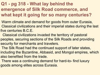 Q1 - pg 318 - What lay behind the
emergence of Silk Road commerce, and
what kept it going for so many centuries?
Warm climate and demand for goods from outer Eurasia,
Classical civilizations and their imperial states during the last
five centuries B.C.E.
Classical civilizations invaded the territory of pastoral
peoples, securing sections of the Silk Roads and providing
security for merchants and travelers.
The Silk Road had the continued support of later states,
including the Byzantine, Abbasid, and Mongol empires, which
also benefited from the trade.
There was a continuing demand for hard-to- find luxury
goods among elites across Eurasia.
 