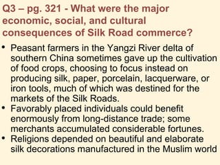 Q3 – pg. 321 - What were the major
economic, social, and cultural
consequences of Silk Road commerce?
• Peasant farmers in the Yangzi River delta of
southern China sometimes gave up the cultivation
of food crops, choosing to focus instead on
producing silk, paper, porcelain, lacquerware, or
iron tools, much of which was destined for the
markets of the Silk Roads.
• Favorably placed individuals could benefit
enormously from long-distance trade; some
merchants accumulated considerable fortunes.
• Religions depended on beautiful and elaborate
silk decorations manufactured in the Muslim world
 