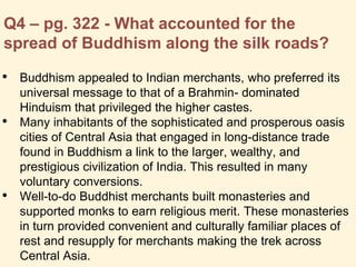 Q4 – pg. 322 - What accounted for the
spread of Buddhism along the silk roads?
• Buddhism appealed to Indian merchants, who preferred its
universal message to that of a Brahmin- dominated
Hinduism that privileged the higher castes.
• Many inhabitants of the sophisticated and prosperous oasis
cities of Central Asia that engaged in long-distance trade
found in Buddhism a link to the larger, wealthy, and
prestigious civilization of India. This resulted in many
voluntary conversions.
• Well-to-do Buddhist merchants built monasteries and
supported monks to earn religious merit. These monasteries
in turn provided convenient and culturally familiar places of
rest and resupply for merchants making the trek across
Central Asia.
 