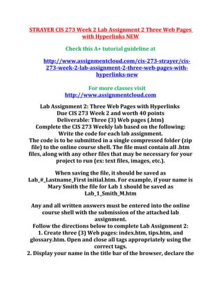 STRAYER CIS 273 Week 2 Lab Assignment 2 Three Web Pages
with Hyperlinks NEW
Check this A+ tutorial guideline at
http://www.assignmentcloud.com/cis-273-strayer/cis-
273-week-2-lab-assignment-2-three-web-pages-with-
hyperlinks-new
For more classes visit
http://www.assignmentcloud.com
Lab Assignment 2: Three Web Pages with Hyperlinks
Due CIS 273 Week 2 and worth 40 points
Deliverable: Three (3) Web pages (.htm)
Complete the CIS 273 Weekly lab based on the following:
Write the code for each lab assignment.
The code is to be submitted in a single compressed folder (zip
file) to the online course shell. The file must contain all .htm
files, along with any other files that may be necessary for your
project to run (ex: text files, images, etc.).
When saving the file, it should be saved as
Lab_#_Lastname_First initial.htm. For example, if your name is
Mary Smith the file for Lab 1 should be saved as
Lab_1_Smith_M.htm
Any and all written answers must be entered into the online
course shell with the submission of the attached lab
assignment.
Follow the directions below to complete Lab Assignment 2:
1. Create three (3) Web pages: index.htm, tips.htm, and
glossary.htm. Open and close all tags appropriately using the
correct tags.
2. Display your name in the title bar of the browser, declare the
 