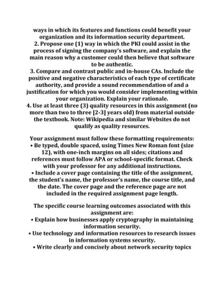 ways in which its features and functions could benefit your
organization and its information security department.
2. Propose one (1) way in which the PKI could assist in the
process of signing the company’s software, and explain the
main reason why a customer could then believe that software
to be authentic.
3. Compare and contrast public and in-house CAs. Include the
positive and negative characteristics of each type of certificate
authority, and provide a sound recommendation of and a
justification for which you would consider implementing within
your organization. Explain your rationale.
4. Use at least three (3) quality resources in this assignment (no
more than two to three [2-3] years old) from material outside
the textbook. Note: Wikipedia and similar Websites do not
qualify as quality resources.
Your assignment must follow these formatting requirements:
• Be typed, double spaced, using Times New Roman font (size
12), with one-inch margins on all sides; citations and
references must follow APA or school-specific format. Check
with your professor for any additional instructions.
• Include a cover page containing the title of the assignment,
the student’s name, the professor’s name, the course title, and
the date. The cover page and the reference page are not
included in the required assignment page length.
The specific course learning outcomes associated with this
assignment are:
• Explain how businesses apply cryptography in maintaining
information security.
• Use technology and information resources to research issues
in information systems security.
• Write clearly and concisely about network security topics
 