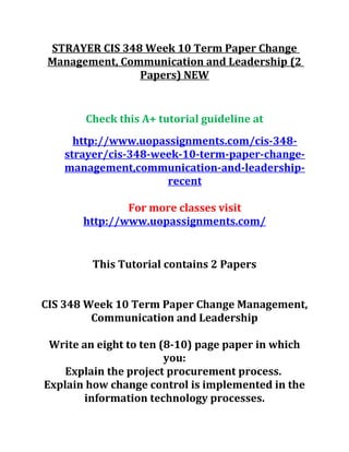 STRAYER CIS 348 Week 10 Term Paper Change
Management, Communication and Leadership (2
Papers) NEW
Check this A+ tutorial guideline at
http://www.uopassignments.com/cis-348-
strayer/cis-348-week-10-term-paper-change-
management,communication-and-leadership-
recent
For more classes visit
http://www.uopassignments.com/
This Tutorial contains 2 Papers
CIS 348 Week 10 Term Paper Change Management,
Communication and Leadership
Write an eight to ten (8-10) page paper in which
you:
Explain the project procurement process.
Explain how change control is implemented in the
information technology processes.
 
