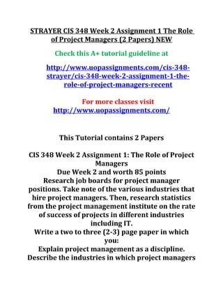 STRAYER CIS 348 Week 2 Assignment 1 The Role
of Project Managers (2 Papers) NEW
Check this A+ tutorial guideline at
http://www.uopassignments.com/cis-348-
strayer/cis-348-week-2-assignment-1-the-
role-of-project-managers-recent
For more classes visit
http://www.uopassignments.com/
This Tutorial contains 2 Papers
CIS 348 Week 2 Assignment 1: The Role of Project
Managers
Due Week 2 and worth 85 points
Research job boards for project manager
positions. Take note of the various industries that
hire project managers. Then, research statistics
from the project management institute on the rate
of success of projects in different industries
including IT.
Write a two to three (2-3) page paper in which
you:
Explain project management as a discipline.
Describe the industries in which project managers
 