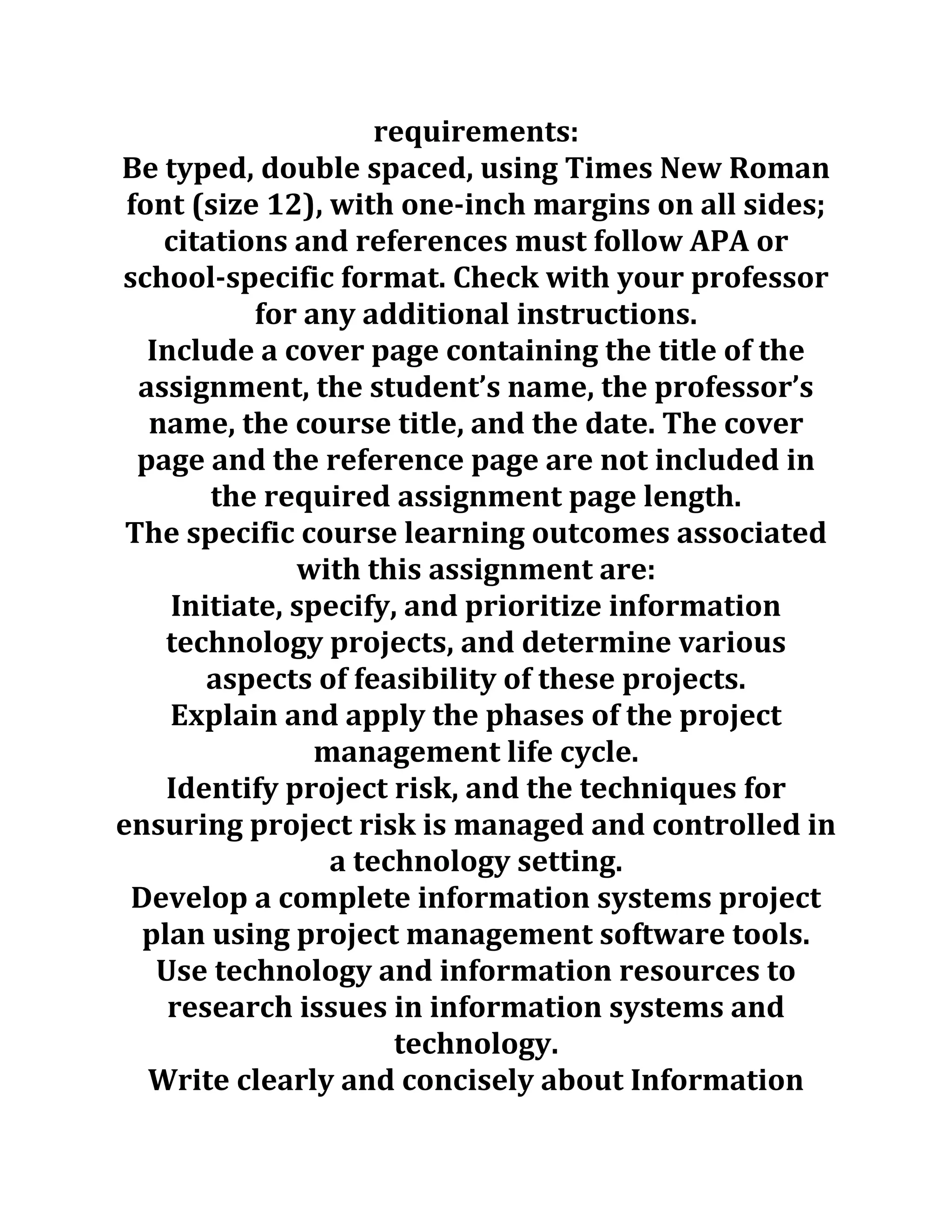 requirements:
Be typed, double spaced, using Times New Roman
font (size 12), with one-inch margins on all sides;
citations and references must follow APA or
school-specific format. Check with your professor
for any additional instructions.
Include a cover page containing the title of the
assignment, the student’s name, the professor’s
name, the course title, and the date. The cover
page and the reference page are not included in
the required assignment page length.
The specific course learning outcomes associated
with this assignment are:
Initiate, specify, and prioritize information
technology projects, and determine various
aspects of feasibility of these projects.
Explain and apply the phases of the project
management life cycle.
Identify project risk, and the techniques for
ensuring project risk is managed and controlled in
a technology setting.
Develop a complete information systems project
plan using project management software tools.
Use technology and information resources to
research issues in information systems and
technology.
Write clearly and concisely about Information
 