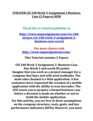 STRAYER CIS 348 Week 3 Assignment 2 Business
Case (2 Papers) NEW
Check this A+ tutorial guideline at
http://www.uopassignments.com/cis-348-
strayer/cis-348-week-3-assignment-2-
business-case-recent
For more classes visit
http://www.uopassignments.com/
This Tutorial contains 2 Papers
CIS 348 Week 3 Assignment 2: Business Case
Due Week 3 and worth 85 points
Imagine that you work as a project manager for a
company that buys and sells used textbooks. The
main sales channel is a Web application. A few
customers have requested the creation of a mobile
application with the ability to scan barcodes. The
CEO wants you to prepare a formal business case
before a decision is made on whether or not to
build the mobile application.
For this activity, you are free to draw assumptions
on the company structure, costs, goals, and key
performance indicators (KPIs). However, you must
 