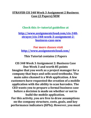 STRAYER CIS 348 Week 3 Assignment 2 Business
Case (2 Papers) NEW
Check this A+ tutorial guideline at
http://www.assignmentcloud.com/cis-348-
strayer/cis-348-week-3-assignment-2-
business-case-new
For more classes visit
http://www.assignmentcloud.com/
This Tutorial contains 2 Papers
CIS 348 Week 3 Assignment 2: Business Case
Due Week 3 and worth 85 points
Imagine that you work as a project manager for a
company that buys and sells used textbooks. The
main sales channel is a Web application. A few
customers have requested the creation of a mobile
application with the ability to scan barcodes. The
CEO wants you to prepare a formal business case
before a decision is made on whether or not to
build the mobile application.
For this activity, you are free to draw assumptions
on the company structure, costs, goals, and key
performance indicators (KPIs). However, you must
 