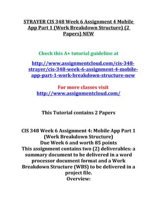 STRAYER CIS 348 Week 6 Assignment 4 Mobile
App Part 1 (Work Breakdown Structure) (2
Papers) NEW
Check this A+ tutorial guideline at
http://www.assignmentcloud.com/cis-348-
strayer/cis-348-week-6-assignment-4-mobile-
app-part-1-work-breakdown-structure-new
For more classes visit
http://www.assignmentcloud.com/
This Tutorial contains 2 Papers
CIS 348 Week 6 Assignment 4: Mobile App Part 1
(Work Breakdown Structure)
Due Week 6 and worth 85 points
This assignment contains two (2) deliverables: a
summary document to be delivered in a word
processor document format and a Work
Breakdown Structure (WBS) to be delivered in a
project file.
Overview:
 