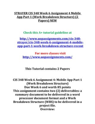 STRAYER CIS 348 Week 6 Assignment 4 Mobile
App Part 1 (Work Breakdown Structure) (2
Papers) NEW
Check this A+ tutorial guideline at
http://www.uopassignments.com/cis-348-
strayer/cis-348-week-6-assignment-4-mobile-
app-part-1-work-breakdown-structure-recent
For more classes visit
http://www.uopassignments.com/
This Tutorial contains 2 Papers
CIS 348 Week 6 Assignment 4: Mobile App Part 1
(Work Breakdown Structure)
Due Week 6 and worth 85 points
This assignment contains two (2) deliverables: a
summary document to be delivered in a word
processor document format and a Work
Breakdown Structure (WBS) to be delivered in a
project file.
Overview:
 