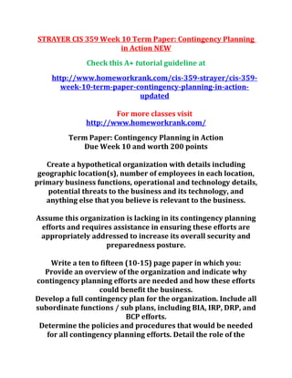 STRAYER CIS 359 Week 10 Term Paper: Contingency Planning
in Action NEW
Check this A+ tutorial guideline at
http://www.homeworkrank.com/cis-359-strayer/cis-359-
week-10-term-paper-contingency-planning-in-action-
updated
For more classes visit
http://www.homeworkrank.com/
Term Paper: Contingency Planning in Action
Due Week 10 and worth 200 points
Create a hypothetical organization with details including
geographic location(s), number of employees in each location,
primary business functions, operational and technology details,
potential threats to the business and its technology, and
anything else that you believe is relevant to the business.
Assume this organization is lacking in its contingency planning
efforts and requires assistance in ensuring these efforts are
appropriately addressed to increase its overall security and
preparedness posture.
Write a ten to fifteen (10-15) page paper in which you:
Provide an overview of the organization and indicate why
contingency planning efforts are needed and how these efforts
could benefit the business.
Develop a full contingency plan for the organization. Include all
subordinate functions / sub plans, including BIA, IRP, DRP, and
BCP efforts.
Determine the policies and procedures that would be needed
for all contingency planning efforts. Detail the role of the
 