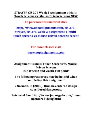 STRAYER CIS 375 Week 2 Assignment 1 Multi-
Touch Screens vs. Mouse-Driven Screens NEW
To purchase this material click
http://www.uopassignments.com/cis-375-
strayer/cis-375-week-2-assignment-1-multi-
touch-screens-vs-mouse-driven-screens-recent
For more classes visit
www.uopassignments.com
Assignment 1: Multi-Touch Screens vs. Mouse-
Driven Screens
Due Week 2 and worth 100 points
The following resources may be helpful when
completing this assignment.
• Norman, D. (2005). Human-centered design
considered dangerous.
Retrieved fromhttp://www.jnd.org/dn.mss/huma
ncentered_desig.html
 