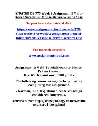 STRAYER CIS 375 Week 2 Assignment 1 Multi-
Touch Screens vs. Mouse-Driven Screens NEW
To purchase this material click
http://www.assignmentcloud.com/cis-375-
strayer/cis-375-week-2-assignment-1-multi-
touch-screens-vs-mouse-driven-screens-new
For more classes visit
www.assignmentcloud.com
Assignment 1: Multi-Touch Screens vs. Mouse-
Driven Screens
Due Week 2 and worth 100 points
The following resources may be helpful when
completing this assignment.
• Norman, D. (2005). Human-centered design
considered dangerous.
Retrieved fromhttp://www.jnd.org/dn.mss/huma
ncentered_desig.html
 