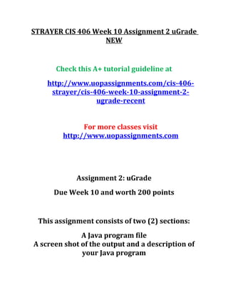 STRAYER CIS 406 Week 10 Assignment 2 uGrade
NEW
Check this A+ tutorial guideline at
http://www.uopassignments.com/cis-406-
strayer/cis-406-week-10-assignment-2-
ugrade-recent
For more classes visit
http://www.uopassignments.com
Assignment 2: uGrade
Due Week 10 and worth 200 points
This assignment consists of two (2) sections:
A Java program file
A screen shot of the output and a description of
your Java program
 