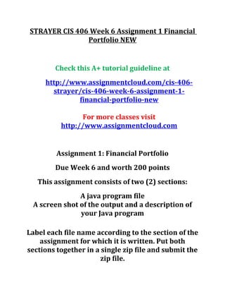 STRAYER CIS 406 Week 6 Assignment 1 Financial
Portfolio NEW
Check this A+ tutorial guideline at
http://www.assignmentcloud.com/cis-406-
strayer/cis-406-week-6-assignment-1-
financial-portfolio-new
For more classes visit
http://www.assignmentcloud.com
Assignment 1: Financial Portfolio
Due Week 6 and worth 200 points
This assignment consists of two (2) sections:
A java program file
A screen shot of the output and a description of
your Java program
Label each file name according to the section of the
assignment for which it is written. Put both
sections together in a single zip file and submit the
zip file.
 