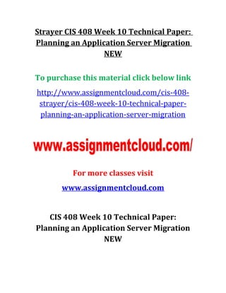 Strayer CIS 408 Week 10 Technical Paper:
Planning an Application Server Migration
NEW
To purchase this material click below link
http://www.assignmentcloud.com/cis-408-
strayer/cis-408-week-10-technical-paper-
planning-an-application-server-migration
For more classes visit
www.assignmentcloud.com
CIS 408 Week 10 Technical Paper:
Planning an Application Server Migration
NEW
 