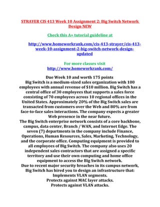 STRAYER CIS 413 Week 10 Assignment 2: Big Switch Network
Design NEW
Check this A+ tutorial guideline at
http://www.homeworkrank.com/cis-413-strayer/cis-413-
week-10-assignment-2-big-switch-network-design-
updated
For more classes visit
http://www.homeworkrank.com/
Due Week 10 and worth 175 points
Big Switch is a medium-sized sales organization with 100
employees with annual revenue of $10 million. Big Switch has a
central office of 30 employees that supports a sales force
consisting of 70 employees across 10 regional offices in the
United States. Approximately 20% of the Big Switch sales are
transacted from customers over the Web and 80% are from
face-to-face sales interactions. The company expects a greater
Web presence in the near future.
The Big Switch enterprise network consists of a core backbone,
campus, data center, Branch / WAN, and Internet Edge. The
seven (7) departments in the company include Finance,
Operations, Human Resources, Sales, Marketing, Technology,
and the corporate office. Computing equipment is provided to
all employees of Big Switch. The company also uses 20
independent sales contractors that are assigned a specific
territory and use their own computing and home office
equipment to access the Big Switch network.
Due to recent major security breaches in its campus network,
Big Switch has hired you to design an infrastructure that:
Implements VLAN segments.
Protects against MAC layer attacks.
Protects against VLAN attacks.
 