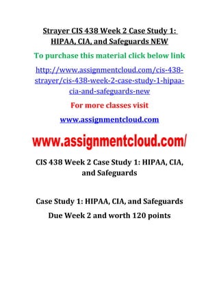 Strayer CIS 438 Week 2 Case Study 1:
HIPAA, CIA, and Safeguards NEW
To purchase this material click below link
http://www.assignmentcloud.com/cis-438-
strayer/cis-438-week-2-case-study-1-hipaa-
cia-and-safeguards-new
For more classes visit
www.assignmentcloud.com
CIS 438 Week 2 Case Study 1: HIPAA, CIA,
and Safeguards
Case Study 1: HIPAA, CIA, and Safeguards
Due Week 2 and worth 120 points
 