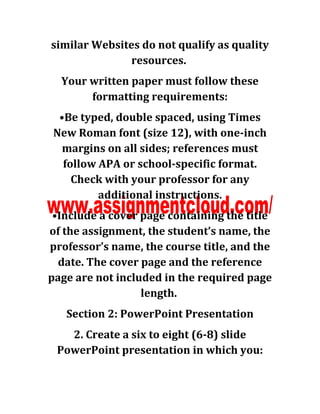 similar Websites do not qualify as quality
resources.
Your written paper must follow these
formatting requirements:
•Be typed, double spaced, using Times
New Roman font (size 12), with one-inch
margins on all sides; references must
follow APA or school-specific format.
Check with your professor for any
additional instructions.
•Include a cover page containing the title
of the assignment, the student’s name, the
professor’s name, the course title, and the
date. The cover page and the reference
page are not included in the required page
length.
Section 2: PowerPoint Presentation
2. Create a six to eight (6-8) slide
PowerPoint presentation in which you:
 