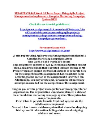 STRAYER CIS 443 Week 10 Term Paper: Using Agile Project
Management to Implement a Complex Marketing Campaign
System NEW
Check this A+ tutorial guideline at
http://www.assignmentclick.com/cis-443-strayer/cis-
443-week-10-term-paper-using-agile-project-
management-to-implement-a-complex-marketing-
campaign-system-latest
For more classes visit
http://www.assignmentclick.com/
Term Paper: Using Agile Project Management to Implement a
Complex Marketing Campaign System
Due Week 10 and worth 200 points
This assignment consists of two (2) sections: a written project
plan, and a project plan that is created through the use of MS
Project.You must submit the two (2) sections as separate files
for the completion of this assignment. Label each file name
according to the section of the assignment it is written for.
Additionally, you may create and / or assume all necessary
assumptions needed for the completion of this assignment.
Imagine you are the project manager for a critical project for an
organization. The organization wants to implement a state of
the art real-time marketing campaign system. This system has
many components.
First, it has to get data from its front-end systems via the
middle-ware component.
Second, it has its own database system that stores the shopping
history, credit information, billing address and shipping
address, and so on.
 