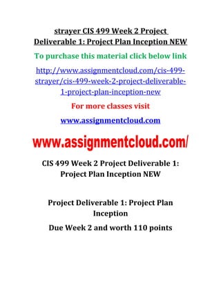 strayer CIS 499 Week 2 Project
Deliverable 1: Project Plan Inception NEW
To purchase this material click below link
http://www.assignmentcloud.com/cis-499-
strayer/cis-499-week-2-project-deliverable-
1-project-plan-inception-new
For more classes visit
www.assignmentcloud.com
CIS 499 Week 2 Project Deliverable 1:
Project Plan Inception NEW
Project Deliverable 1: Project Plan
Inception
Due Week 2 and worth 110 points
 