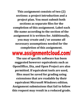 This assignment consists of two (2)
sections: a project introduction and a
project plan. You must submit both
sections as separate files for the
completion of this assignment. Label each
file name according to the section of the
assignment it is written for. Additionally,
you may create and / or assume all
necessary assumptions needed for the
completion of this assignment.
The use of specific software has been
suggested however equivalents such as
OpenOffice, Dia, and Open Project are also
permitted. If equivalent tools are used,
files must be saved for grading using
extensions that are readable by their
equivalent Microsoft Windows edition.
Assignment submissions that fail to follow
this request may result in a reduced grade.
 