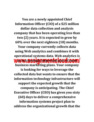 You are a newly appointed Chief
Information Officer (CIO) of a $25 million
dollar data collection and analysis
company that has been operating less than
two (2) years. It is expected to grow by
60% over the next eighteen (18) months.
Your company currently collects data
using Web analytics and combines it with
operational systems data. Web analytics is
an increasingly important part of most
business marketing plans. Your company
is looking for ways to leverage the
collected data but wants to ensure that the
information technology infrastructure will
support the expected growth that the
company is anticipating. The Chief
Executive Officer (CEO) has given you sixty
(60) days to deliver a comprehensive
information systems project plan to
address the organizational growth that the
 