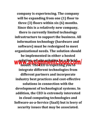 company is experiencing. The company
will be expanding from one (1) floor to
three (3) floors within six (6) months.
Since this is a relatively new company,
there is currently limited technology
infrastructure to support the business. All
information technology (hardware and
software) must be redesigned to meet
organizational needs. The solution should
be implemented in either a hosted
solution, on-site solution, or a hybrid
model. The CEO is expecting you to
integrate different technologies from
different partners and incorporate
industry best practices and cost-effective
solutions in connection with the
development of technological systems. In
addition, the CEO is extremely interested
in cloud computing technologies and
Software-as-a-Service (SaaS) but is leery of
security issues that may be associated.
 