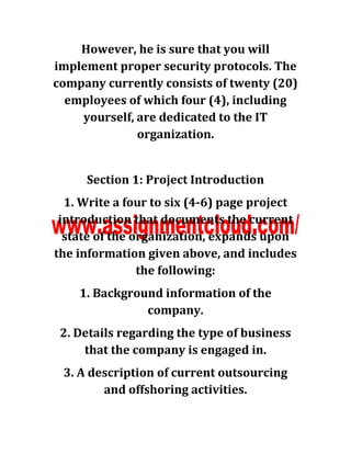 However, he is sure that you will
implement proper security protocols. The
company currently consists of twenty (20)
employees of which four (4), including
yourself, are dedicated to the IT
organization.
Section 1: Project Introduction
1. Write a four to six (4-6) page project
introduction that documents the current
state of the organization, expands upon
the information given above, and includes
the following:
1. Background information of the
company.
2. Details regarding the type of business
that the company is engaged in.
3. A description of current outsourcing
and offshoring activities.
 
