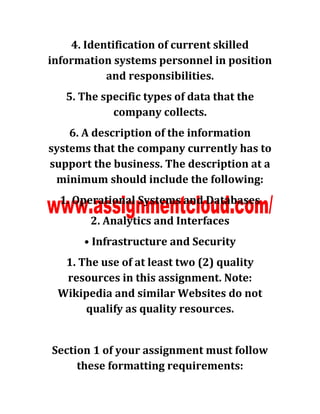 4. Identification of current skilled
information systems personnel in position
and responsibilities.
5. The specific types of data that the
company collects.
6. A description of the information
systems that the company currently has to
support the business. The description at a
minimum should include the following:
1. Operational Systems and Databases
2. Analytics and Interfaces
• Infrastructure and Security
1. The use of at least two (2) quality
resources in this assignment. Note:
Wikipedia and similar Websites do not
qualify as quality resources.
Section 1 of your assignment must follow
these formatting requirements:
 