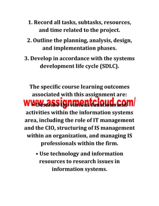 1. Record all tasks, subtasks, resources,
and time related to the project.
2. Outline the planning, analysis, design,
and implementation phases.
3. Develop in accordance with the systems
development life cycle (SDLC).
The specific course learning outcomes
associated with this assignment are:
• Describe the various functions and
activities within the information systems
area, including the role of IT management
and the CIO, structuring of IS management
within an organization, and managing IS
professionals within the firm.
• Use technology and information
resources to research issues in
information systems.
 