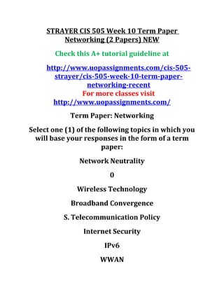 STRAYER CIS 505 Week 10 Term Paper
Networking (2 Papers) NEW
Check this A+ tutorial guideline at
http://www.uopassignments.com/cis-505-
strayer/cis-505-week-10-term-paper-
networking-recent
For more classes visit
http://www.uopassignments.com/
Term Paper: Networking
Select one (1) of the following topics in which you
will base your responses in the form of a term
paper:
Network Neutrality
0
Wireless Technology
Broadband Convergence
S. Telecommunication Policy
Internet Security
IPv6
WWAN
 