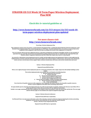 STRAYER CIS 513 Week 10 Term Paper Wireless Deployment
Plan NEW
Check this A+ tutorial guideline at
http://www.homeworkrank.com/cis-513-strayer/cis-513-week-10-
term-paper-wireless-deployment-plan-updated
For more classes visit
http://www.homeworkrank.com/
Term Paper: Wireless Deployment Plan
This assignment consists of two (3) sections: a written Wireless Development Plan, a graphically depicted Wireless Network Architecture, and a
Wireless Project Implementation Plan created through the use of MS Project. You must submit the three (3) sections as separate files for the
completion of this assignment. Label each file name according to the section of the assignment it is written for.
The use of specific software has been suggested; however, equivalents including but not limited to OpenOffice and Dia are also permitted. If
equivalent tools are used, files must be saved and submitted for grading using extensions that are readable by their equivalent Microsoft
Windows edition. Assignment submissions that fail to follow this request may result in a reduced grade.
Any network or information system deployment must be carefully and thoroughly planned and implemented. Failures to thoroughly plan the
implementation of wireless networks have led to many project failures due to lack of support, technical issues, and security issues. During this
course, you have covered many wireless support topics, technical considerations and issues, and security considerations and issues.
Section 1: Wireless Deployment Plan
Required Format (MS Word File)
Write a six to eight (6-8) page wireless deployment plan for an education institution with a single campus but with multiple buildings on that
campus.
The wireless deployment plan must include, but is not limited to, the following items:
i. Wireless Deployment Plan Overview
ii. Purpose and Scope
iii. Wireless Network Equipment and Devices
iv. Wireless Network Device Configuration
v. Wireless Client Configuration and Access
vi. Wireless Network Staffing, Training, and Support Requirements
vii. Wireless Network Security Requirements
viii. Terms and Definitions
Use at least four (4) quality resources in this assignment. Note: Wikipedia and similar Websites do not qualify as quality resources.
Section 1 of your assignment must follow these formatting requirements:
Be typed, double spaced, using Times New Roman font (size 12), with one-inch margins on all sides; citations and references must follow APA or
school-specific format. Check with your professor for any additional instructions.
Include a cover page containing the title of the assignment, the student’s name, the professor’s name, the course title, and the date. The cover page
and the reference page are not included in the required assignment page length.
Section 2: Wireless Network Architecture
Required Format (MS Visio or equivalent)
Use Microsoft Visio or an open source alternative, such as Dia to develop a network architecture diagram depicting the wireless networking
equipment, security devices, and architecture for the corporate wireless network.
Section 3: Wireless Project Implementation Plan
Required Format (MS Project or equivalent)
 