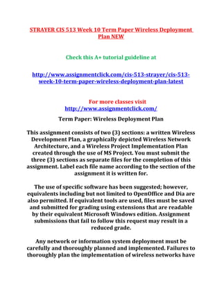 STRAYER CIS 513 Week 10 Term Paper Wireless Deployment
Plan NEW
Check this A+ tutorial guideline at
http://www.assignmentclick.com/cis-513-strayer/cis-513-
week-10-term-paper-wireless-deployment-plan-latest
For more classes visit
http://www.assignmentclick.com/
Term Paper: Wireless Deployment Plan
This assignment consists of two (3) sections: a written Wireless
Development Plan, a graphically depicted Wireless Network
Architecture, and a Wireless Project Implementation Plan
created through the use of MS Project. You must submit the
three (3) sections as separate files for the completion of this
assignment. Label each file name according to the section of the
assignment it is written for.
The use of specific software has been suggested; however,
equivalents including but not limited to OpenOffice and Dia are
also permitted. If equivalent tools are used, files must be saved
and submitted for grading using extensions that are readable
by their equivalent Microsoft Windows edition. Assignment
submissions that fail to follow this request may result in a
reduced grade.
Any network or information system deployment must be
carefully and thoroughly planned and implemented. Failures to
thoroughly plan the implementation of wireless networks have
 
