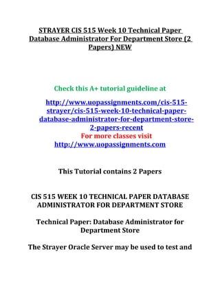 STRAYER CIS 515 Week 10 Technical Paper
Database Administrator For Department Store (2
Papers) NEW
Check this A+ tutorial guideline at
http://www.uopassignments.com/cis-515-
strayer/cis-515-week-10-technical-paper-
database-administrator-for-department-store-
2-papers-recent
For more classes visit
http://www.uopassignments.com
This Tutorial contains 2 Papers
CIS 515 WEEK 10 TECHNICAL PAPER DATABASE
ADMINISTRATOR FOR DEPARTMENT STORE
Technical Paper: Database Administrator for
Department Store
The Strayer Oracle Server may be used to test and
 