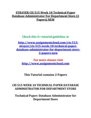 STRAYER CIS 515 Week 10 Technical Paper
Database Administrator For Department Store (2
Papers) NEW
Check this A+ tutorial guideline at
http://www.assignmentcloud.com/cis-515-
strayer/cis-515-week-10-technical-paper-
database-administrator-for-department-store-
2-papers-new
For more classes visit
http://www.assignmentcloud.com
This Tutorial contains 2 Papers
CIS 515 WEEK 10 TECHNICAL PAPER DATABASE
ADMINISTRATOR FOR DEPARTMENT STORE
Technical Paper: Database Administrator for
Department Store
 
