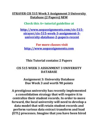 STRAYER CIS 515 Week 3 Assignment 3 University
Database (2 Papers) NEW
Check this A+ tutorial guideline at
http://www.uopassignments.com/cis-515-
strayer/cis-515-week-3-assignment-3-
university-database-2-papers-recent
For more classes visit
http://www.uopassignments.com
This Tutorial contains 2 Papers
CIS 515 WEEK 3 ASSIGNMENT 3 UNIVERSITY
DATABASE
Assignment 3: University Database
Due Week 3 and worth 90 points
A prestigious university has recently implemented
a consolidation strategy that will require it to
centralize their student records. In order to move
forward, the local university will need to develop a
data model that will retain student records and
perform various data extract transform and load
(ETL) processes. Imagine that you have been hired
 