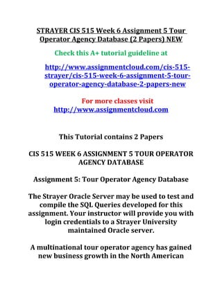 STRAYER CIS 515 Week 6 Assignment 5 Tour
Operator Agency Database (2 Papers) NEW
Check this A+ tutorial guideline at
http://www.assignmentcloud.com/cis-515-
strayer/cis-515-week-6-assignment-5-tour-
operator-agency-database-2-papers-new
For more classes visit
http://www.assignmentcloud.com
This Tutorial contains 2 Papers
CIS 515 WEEK 6 ASSIGNMENT 5 TOUR OPERATOR
AGENCY DATABASE
Assignment 5: Tour Operator Agency Database
The Strayer Oracle Server may be used to test and
compile the SQL Queries developed for this
assignment. Your instructor will provide you with
login credentials to a Strayer University
maintained Oracle server.
A multinational tour operator agency has gained
new business growth in the North American
 