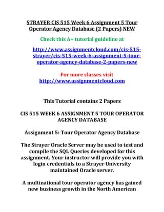 STRAYER CIS 515 Week 6 Assignment 5 Tour
Operator Agency Database (2 Papers) NEW
Check this A+ tutorial guideline at
http://www.assignmentcloud.com/cis-515-
strayer/cis-515-week-6-assignment-5-tour-
operator-agency-database-2-papers-new
For more classes visit
http://www.assignmentcloud.com
This Tutorial contains 2 Papers
CIS 515 WEEK 6 ASSIGNMENT 5 TOUR OPERATOR
AGENCY DATABASE
Assignment 5: Tour Operator Agency Database
The Strayer Oracle Server may be used to test and
compile the SQL Queries developed for this
assignment. Your instructor will provide you with
login credentials to a Strayer University
maintained Oracle server.
A multinational tour operator agency has gained
new business growth in the North American
 