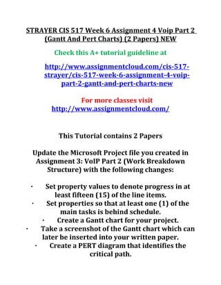 STRAYER CIS 517 Week 6 Assignment 4 Voip Part 2
(Gantt And Pert Charts) (2 Papers) NEW
Check this A+ tutorial guideline at
http://www.assignmentcloud.com/cis-517-
strayer/cis-517-week-6-assignment-4-voip-
part-2-gantt-and-pert-charts-new
For more classes visit
http://www.assignmentcloud.com/
This Tutorial contains 2 Papers
Update the Microsoft Project file you created in
Assignment 3: VoIP Part 2 (Work Breakdown
Structure) with the following changes:
· Set property values to denote progress in at
least fifteen (15) of the line items.
· Set properties so that at least one (1) of the
main tasks is behind schedule.
· Create a Gantt chart for your project.
· Take a screenshot of the Gantt chart which can
later be inserted into your written paper.
· Create a PERT diagram that identifies the
critical path.
 