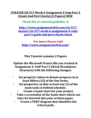 STRAYER CIS 517 Week 6 Assignment 4 Voip Part 2
(Gantt And Pert Charts) (2 Papers) NEW
Check this A+ tutorial guideline at
http://www.assignmentclick.com/cis-517-
strayer/cis-517-week-6-assignment-4-voip-
part-2-gantt-and-pert-charts-latest
For more classes visit
http://www.assignmentclick.com/
This Tutorial contains 2 Papers
Update the Microsoft Project file you created in
Assignment 3: VoIP Part 2 (Work Breakdown
Structure) with the following changes:
· Set property values to denote progress in at
least fifteen (15) of the line items.
· Set properties so that at least one (1) of the
main tasks is behind schedule.
· Create a Gantt chart for your project.
· Take a screenshot of the Gantt chart which can
later be inserted into your written paper.
· Create a PERT diagram that identifies the
critical path.
 