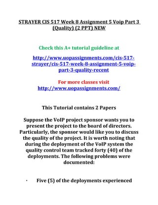 STRAYER CIS 517 Week 8 Assignment 5 Voip Part 3
(Quality) (2 PPT) NEW
Check this A+ tutorial guideline at
http://www.uopassignments.com/cis-517-
strayer/cis-517-week-8-assignment-5-voip-
part-3-quality-recent
For more classes visit
http://www.uopassignments.com/
This Tutorial contains 2 Papers
Suppose the VoIP project sponsor wants you to
present the project to the board of directors.
Particularly, the sponsor would like you to discuss
the quality of the project. It is worth noting that
during the deployment of the VoIP system the
quality control team tracked forty (40) of the
deployments. The following problems were
documented:
· Five (5) of the deployments experienced
 