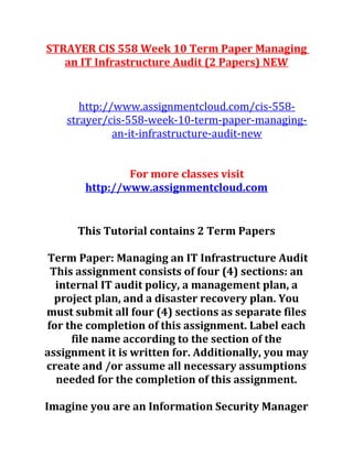 STRAYER CIS 558 Week 10 Term Paper Managing
an IT Infrastructure Audit (2 Papers) NEW
http://www.assignmentcloud.com/cis-558-
strayer/cis-558-week-10-term-paper-managing-
an-it-infrastructure-audit-new
For more classes visit
http://www.assignmentcloud.com
This Tutorial contains 2 Term Papers
Term Paper: Managing an IT Infrastructure Audit
This assignment consists of four (4) sections: an
internal IT audit policy, a management plan, a
project plan, and a disaster recovery plan. You
must submit all four (4) sections as separate files
for the completion of this assignment. Label each
file name according to the section of the
assignment it is written for. Additionally, you may
create and /or assume all necessary assumptions
needed for the completion of this assignment.
Imagine you are an Information Security Manager
 