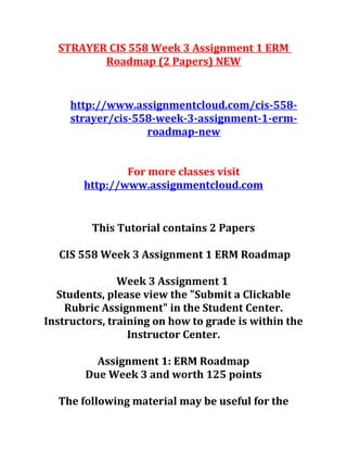 STRAYER CIS 558 Week 3 Assignment 1 ERM
Roadmap (2 Papers) NEW
http://www.assignmentcloud.com/cis-558-
strayer/cis-558-week-3-assignment-1-erm-
roadmap-new
For more classes visit
http://www.assignmentcloud.com
This Tutorial contains 2 Papers
CIS 558 Week 3 Assignment 1 ERM Roadmap
Week 3 Assignment 1
Students, please view the "Submit a Clickable
Rubric Assignment" in the Student Center.
Instructors, training on how to grade is within the
Instructor Center.
Assignment 1: ERM Roadmap
Due Week 3 and worth 125 points
The following material may be useful for the
 