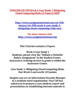 STRAYER CIS 558 Week 4 Case Study 1 Mitigating
Cloud Computing Risks (2 Papers) NEW
http://www.assignmentcloud.com/cis-558-
strayer/cis-558-week-4-case-study-1-
mitigating-cloud-computing-risks-new
For more classes visit
http://www.assignmentcloud.com
This Tutorial contains 2 Papers
Week 4 Case Study 1
Students, please view the "Submit a Clickable
Rubric Assignment" in the Student Center.
Instructors, training on how to grade is within the
Instructor Center.
Case Study 1: Mitigating Cloud Computing Risks
Due Week 4 and worth 125 points
Imagine you are an Information Security Manager
in a medium-sized organization. Your CIO has
asked you to prepare a case analysis report and
presentation on establishing internal controls in
 