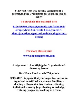 STRAYER HRM 562 Week 3 Assignment 1
Identifying the Organizational Learning Issues
NEW
To purchase this material click
http://www.uopassignments.com/hrm-562-
strayer/hrm-562-week-3-assignment-1-
identifying-the-organizational-learning-issues-
recent
For more classes visit
www.uopassignments.com
Assignment 1: Identifying the Organizational
Learning Issues
Due Week 3 and worth 250 points
SCENARIO: Suppose that your organization, or an
organization with which you are familiar, is
dealing with a major issue in transitioning
individual learning (e.g., sharing knowledge,
training programs, working as a team,
 