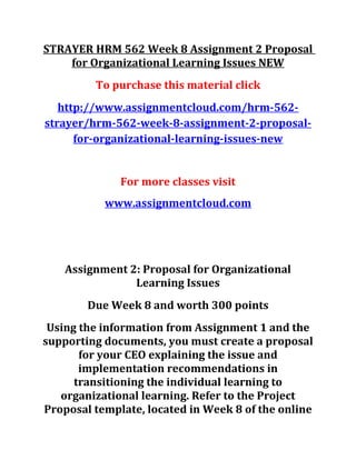 STRAYER HRM 562 Week 8 Assignment 2 Proposal
for Organizational Learning Issues NEW
To purchase this material click
http://www.assignmentcloud.com/hrm-562-
strayer/hrm-562-week-8-assignment-2-proposal-
for-organizational-learning-issues-new
For more classes visit
www.assignmentcloud.com
Assignment 2: Proposal for Organizational
Learning Issues
Due Week 8 and worth 300 points
Using the information from Assignment 1 and the
supporting documents, you must create a proposal
for your CEO explaining the issue and
implementation recommendations in
transitioning the individual learning to
organizational learning. Refer to the Project
Proposal template, located in Week 8 of the online
 